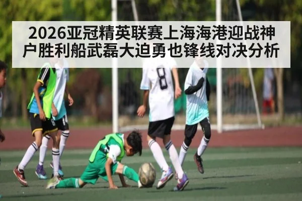 2026亚冠精英联赛上海海港迎战神户胜利船武磊大迫勇也锋线对决分析