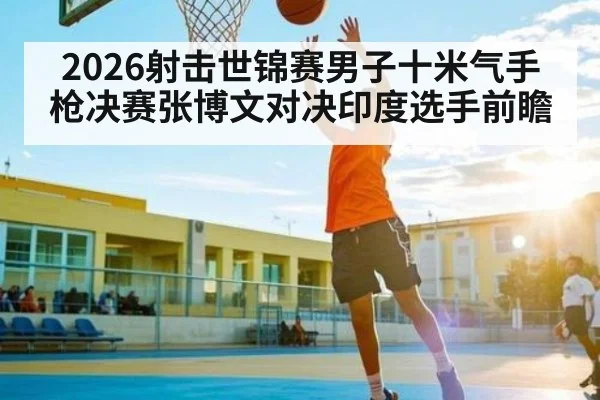 2026射击世锦赛男子十米气手枪决赛张博文对决印度选手前瞻